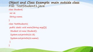 Object and Class Example: main outside class
File: TestStudent1.java
class Student{
int id;
String name;
}
class TestStudent1{
public static void main(String args[]){
Student s1=new Student();
System.out.println(s1.id);
System.out.println(s1.name);
}
}
 