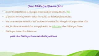 Java FileOutputStream Class
• Java FileOutputStream is an output stream used for writing data to a file.
• If you have to write primitive values into a file, use FileOutputStream class.
• You can write byte-oriented as well as character-oriented data through FileOutputStream class.
• But, for character-oriented data, it is preferred to use FileWriter than FileOutputStream.
• FileOutputStream class declaration:
public class FileOutputStream extends OutputStream
 