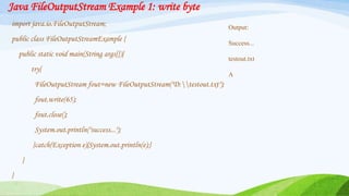 Java FileOutputStream Example 1: write byte
import java.io.FileOutputStream;
public class FileOutputStreamExample {
public static void main(String args[]){
try{
FileOutputStream fout=new FileOutputStream("D:testout.txt");
fout.write(65);
fout.close();
System.out.println("success...");
}catch(Exception e){System.out.println(e);}
}
}
Output:
Success...
testout.txt
A
 
