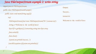 Java FileOutputStream example 2: write string
import java.io.FileOutputStream;
public class FileOutputStreamExample {
public static void main(String args[]){
try{
FileOutputStream fout=new FileOutputStream("D:testout.txt");
String s="Welcome to the world of Java";
byte b[]=s.getBytes();//converting string into byte array
fout.write(b);
fout.close();
System.out.println("success...");
}catch(Exception e){System.out.println(e);}
}
}
Output:
Success...
testout.txt
Welcome to the world of Java
 