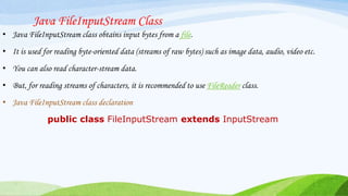 Java FileInputStream Class
• Java FileInputStream class obtains input bytes from a file.
• It is used for reading byte-oriented data (streams of raw bytes) such as image data, audio, video etc.
• You can also read character-stream data.
• But, for reading streams of characters, it is recommended to use FileReader class.
• Java FileInputStream class declaration
public class FileInputStream extends InputStream
 