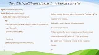 Java FileInputStream example 1: read single character
import java.io.FileInputStream;
public class DataStreamExample {
public static void main(String args[]){
try{
FileInputStream fin=new FileInputStream("D:testout.txt");
int i=fin.read();
System.out.print((char)i);
fin.close();
}catch(Exception e){System.out.println(e);}
}
}
Before running the code, a text file named as "testout.txt" is
required to be created.
In this file, we are having following content:
Welcome to javatpoint.
After executing the above program, you will get a single
character from the file which is 87 (in byte form).
To see the text, you need to convert it into character.
Output:
W
 