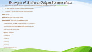 Example of BufferedOutputStream class:
• In this example, we are writing the textual information in the BufferedOutputStream object which is connected to the FileOutputStream object.
• The flush() flushes the data of one stream and send it into another.
• It is required if you have connected the one stream with another.
import java.io.*;
public class BufferedOutputStreamExample{
public static void main(String args[])throws Exception{
FileOutputStream fout=new FileOutputStream("D:testout.txt");
BufferedOutputStream bout=new BufferedOutputStream(fout);
String s="Welcome to javaTpoint.";
byte b[]=s.getBytes();
bout.write(b);
bout.flush();
bout.close();
fout.close();
System.out.println("success");
}
 