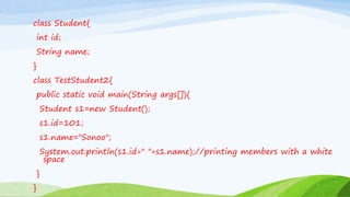 class Student{
int id;
String name;
}
class TestStudent2{
public static void main(String args[]){
Student s1=new Student();
s1.id=101;
s1.name="Sonoo";
System.out.println(s1.id+" "+s1.name);//printing members with a white
space
}
}
 