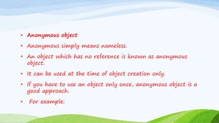 • Anonymous object
• Anonymous simply means nameless.
• An object which has no reference is known as anonymous
object.
• It can be used at the time of object creation only.
• If you have to use an object only once, anonymous object is a
good approach.
• For example:
 