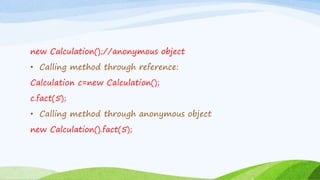 new Calculation();//anonymous object
• Calling method through reference:
Calculation c=new Calculation();
c.fact(5);
• Calling method through anonymous object
new Calculation().fact(5);
 