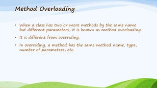 Method Overloading
• When a class has two or more methods by the same name
but different parameters, it is known as method overloading.
• It is different from overriding.
• In overriding, a method has the same method name, type,
number of parameters, etc.
 