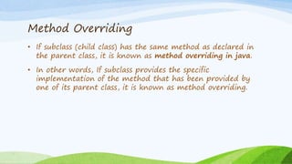 Method Overriding
• If subclass (child class) has the same method as declared in
the parent class, it is known as method overriding in java.
• In other words, If subclass provides the specific
implementation of the method that has been provided by
one of its parent class, it is known as method overriding.
 