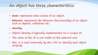 An object has three characteristics:
• state: represents data (value) of an object.
• behavior: represents the behavior (functionality) of an object
such as deposit, withdraw etc.
• identity:
• Object identity is typically implemented via a unique ID.
• The value of the ID is not visible to the external user.
• But, it is used internally by the JVM to identify each object
uniquely.
 