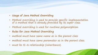 • Usage of Java Method Overriding
• Method overriding is used to provide specific implementation
of a method that is already provided by its super class.
• Method overriding is used for runtime polymorphism
• Rules for Java Method Overriding
• method must have same name as in the parent class
• method must have same parameter as in the parent class.
• must be IS-A relationship (inheritance).
 