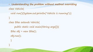 • Understanding the problem without method overriding
class Vehicle{
void run(){System.out.println("Vehicle is running");}
}
class Bike extends Vehicle{
public static void main(String args[]){
Bike obj = new Bike();
obj.run();
}
}
 