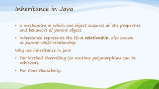 Inheritance in Java
• a mechanism in which one object acquires all the properties
and behaviors of parent object.
• Inheritance represents the IS-A relationship, also known
as parent-child relationship.
Why use inheritance in java
• For Method Overriding (so runtime polymorphism can be
achieved).
• For Code Reusability.
 