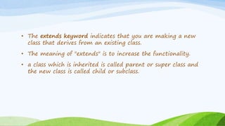 • The extends keyword indicates that you are making a new
class that derives from an existing class.
• The meaning of "extends" is to increase the functionality.
• a class which is inherited is called parent or super class and
the new class is called child or subclass.
 