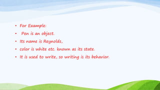 • For Example:
• Pen is an object.
• Its name is Reynolds,
• color is white etc. known as its state.
• It is used to write, so writing is its behavior.
 