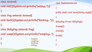 class Animal{
void eat(){System.out.println("eating...");}
}
class Dog extends Animal{
void bark(){System.out.println("barking...");}
}
class BabyDog extends Dog{
void weep(){System.out.println("weeping...");
}
}
Output:
weeping...
barking...
eating...
class TestInheritance2
{
public static void main(String args[])
{
BabyDog d=new BabyDog();
d.weep();
d.bark();
d.eat();
}
}
 