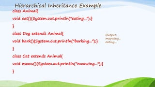Hierarchical Inheritance Example
class Animal{
void eat(){System.out.println("eating...");}
}
class Dog extends Animal{
void bark(){System.out.println("barking...");}
}
class Cat extends Animal{
void meow(){System.out.println("meowing...");}
}
Output:
meowing...
eating...
 