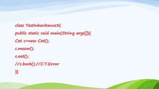 class TestInheritance3{
public static void main(String args[]){
Cat c=new Cat();
c.meow();
c.eat();
//c.bark();//C.T.Error
}}
 