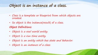 Object is an instance of a class.
• Class is a template or blueprint from which objects are
created.
• So object is the instance(result) of a class.
Object Definitions:
• Object is a real world entity.
• Object is a run time entity.
• Object is an entity which has state and behavior.
• Object is an instance of a class.
 
