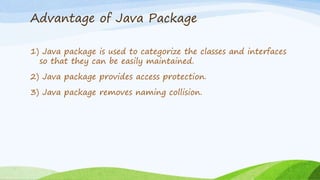 Advantage of Java Package
1) Java package is used to categorize the classes and interfaces
so that they can be easily maintained.
2) Java package provides access protection.
3) Java package removes naming collision.
 