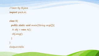 //save by B.java
import pack.A;
class B{
public static void main(String args[]){
A obj = new A();
obj.msg();
}
}
Output:Hello
 