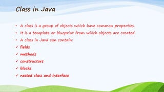 Class in Java
• A class is a group of objects which have common properties.
• It is a template or blueprint from which objects are created.
• A class in Java can contain:
 fields
 methods
 constructors
 blocks
 nested class and interface
 