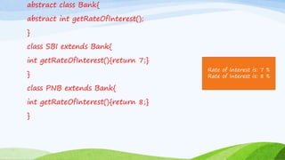 abstract class Bank{
abstract int getRateOfInterest();
}
class SBI extends Bank{
int getRateOfInterest(){return 7;}
}
class PNB extends Bank{
int getRateOfInterest(){return 8;}
}
Rate of Interest is: 7 %
Rate of Interest is: 8 %
 