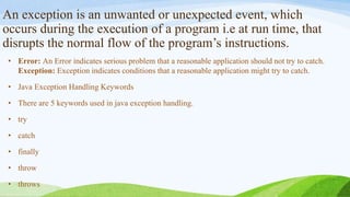 An exception is an unwanted or unexpected event, which
occurs during the execution of a program i.e at run time, that
disrupts the normal flow of the program’s instructions.
• Error: An Error indicates serious problem that a reasonable application should not try to catch.
Exception: Exception indicates conditions that a reasonable application might try to catch.
• Java Exception Handling Keywords
• There are 5 keywords used in java exception handling.
• try
• catch
• finally
• throw
• throws
 