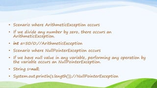 • Scenario where ArithmeticException occurs
• If we divide any number by zero, there occurs an
ArithmeticException.
• int a=50/0;//ArithmeticException
• Scenario where NullPointerException occurs
• If we have null value in any variable, performing any operation by
the variable occurs an NullPointerException.
• String s=null;
• System.out.println(s.length());//NullPointerException
 