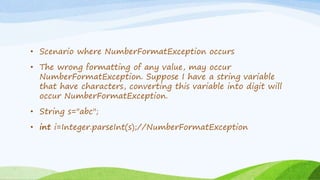 • Scenario where NumberFormatException occurs
• The wrong formatting of any value, may occur
NumberFormatException. Suppose I have a string variable
that have characters, converting this variable into digit will
occur NumberFormatException.
• String s="abc";
• int i=Integer.parseInt(s);//NumberFormatException
 