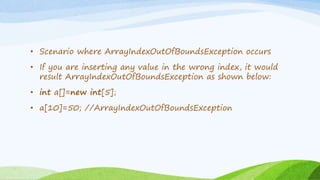 • Scenario where ArrayIndexOutOfBoundsException occurs
• If you are inserting any value in the wrong index, it would
result ArrayIndexOutOfBoundsException as shown below:
• int a[]=new int[5];
• a[10]=50; //ArrayIndexOutOfBoundsException
 