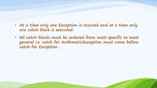 • At a time only one Exception is occured and at a time only
one catch block is executed.
• All catch blocks must be ordered from most specific to most
general i.e. catch for ArithmeticException must come before
catch for Exception .
 