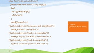 class TestMultipleCatchBlock1{
public static void main(String args[]){
try{
int a[]=new int[5];
a[5]=30/0;
}
catch(Exception e)
{System.out.println("common task completed");}
catch(ArithmeticException e)
{System.out.println("task1 is completed");}
catch(ArrayIndexOutOfBoundsException e)
{System.out.println("task 2 completed");}
System.out.println("rest of the code...");
}
}
Output:
Compile-time error
 