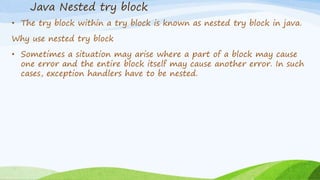 Java Nested try block
• The try block within a try block is known as nested try block in java.
Why use nested try block
• Sometimes a situation may arise where a part of a block may cause
one error and the entire block itself may cause another error. In such
cases, exception handlers have to be nested.
 