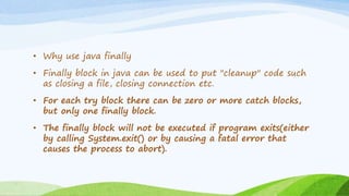 • Why use java finally
• Finally block in java can be used to put "cleanup" code such
as closing a file, closing connection etc.
• For each try block there can be zero or more catch blocks,
but only one finally block.
• The finally block will not be executed if program exits(either
by calling System.exit() or by causing a fatal error that
causes the process to abort).
 