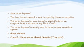 • Java throw keyword
• The Java throw keyword is used to explicitly throw an exception.
• The throw keyword in Java is used to explicitly throw an
exception from a method or any block of code.
• The throw keyword is mainly used to throw custom exceptions.
Syntax:
• throw Instance
• Example: throw new ArithmeticException("/ by zero");
 
