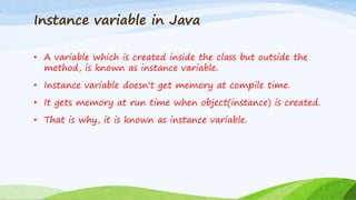 Instance variable in Java
• A variable which is created inside the class but outside the
method, is known as instance variable.
• Instance variable doesn't get memory at compile time.
• It gets memory at run time when object(instance) is created.
• That is why, it is known as instance variable.
 