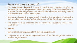Java throws keyword
• The Java throws keyword is used to declare an exception. It gives an
information to the programmer that there may occur an exception so it
is better for the programmer to provide the exception handling code so
that normal flow can be maintained.
• throws is a keyword in Java which is used in the signature of method to
indicate that this method might throw one of the listed type exceptions.
• The caller to these methods has to handle the exception using a try-
catch block.
• Syntax:
• type method_name(parameters) throws exception_list
• exception_list is a comma separated list of all the exceptions which a
method might throw.
 