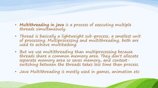 • Multithreading in java is a process of executing multiple
threads simultaneously.
• Thread is basically a lightweight sub-process, a smallest unit
of processing. Multiprocessing and multithreading, both are
used to achieve multitasking.
• But we use multithreading than multiprocessing because
threads share a common memory area. They don't allocate
separate memory area so saves memory, and context-
switching between the threads takes less time than process.
• Java Multithreading is mostly used in games, animation etc
 