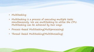 • Multitasking
• Multitasking is a process of executing multiple tasks
simultaneously. We use multitasking to utilize the CPU.
Multitasking can be achieved by two ways:
• Process-based Multitasking(Multiprocessing)
• Thread-based Multitasking(Multithreading)
 