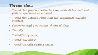 Thread class:
• Thread class provide constructors and methods to create and
perform operations on a thread.
• Thread class extends Object class and implements Runnable
interface.
• Commonly used Constructors of Thread class:
• Thread()
• Thread(String name)
• Thread(Runnable r)
• Thread(Runnable r,String name)
 