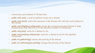 • Commonly used methods of Thread class:
• public void run(): is used to perform action for a thread.
• public void start(): starts the execution of the thread.JVM calls the run() method on
the thread.
• public void sleep(long miliseconds): Causes the currently executing thread to sleep
(temporarily cease execution) for the specified number of milliseconds.
• public void join(): waits for a thread to die.
• public void join(long miliseconds): waits for a thread to die for the specified
miliseconds.
• public int getPriority(): returns the priority of the thread.
• public int setPriority(int priority): changes the priority of the thread.
 