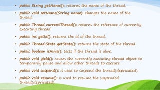 • public String getName(): returns the name of the thread.
• public void setName(String name): changes the name of the
thread.
• public Thread currentThread(): returns the reference of currently
executing thread.
• public int getId(): returns the id of the thread.
• public Thread.State getState(): returns the state of the thread.
• public boolean isAlive(): tests if the thread is alive.
• public void yield(): causes the currently executing thread object to
temporarily pause and allow other threads to execute.
• public void suspend(): is used to suspend the thread(depricated).
• public void resume(): is used to resume the suspended
thread(depricated).
 