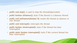 • public void stop(): is used to stop the thread(depricated).
• public boolean isDaemon(): tests if the thread is a daemon thread.
• public void setDaemon(boolean b): marks the thread as daemon or
user thread.
• public void interrupt(): interrupts the thread.
• public boolean isInterrupted(): tests if the thread has been
interrupted.
• public static boolean interrupted(): tests if the current thread has
been interrupted.
 