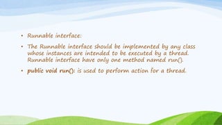 • Runnable interface:
• The Runnable interface should be implemented by any class
whose instances are intended to be executed by a thread.
Runnable interface have only one method named run().
• public void run(): is used to perform action for a thread.
 