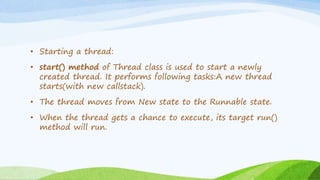 • Starting a thread:
• start() method of Thread class is used to start a newly
created thread. It performs following tasks:A new thread
starts(with new callstack).
• The thread moves from New state to the Runnable state.
• When the thread gets a chance to execute, its target run()
method will run.
 