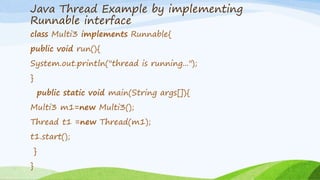 Java Thread Example by implementing
Runnable interface
class Multi3 implements Runnable{
public void run(){
System.out.println("thread is running...");
}
public static void main(String args[]){
Multi3 m1=new Multi3();
Thread t1 =new Thread(m1);
t1.start();
}
}
 