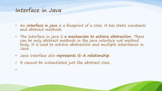 Interface in Java
• An interface in java is a blueprint of a class. It has static constants
and abstract methods.
• The interface in java is a mechanism to achieve abstraction. There
can be only abstract methods in the java interface not method
body. It is used to achieve abstraction and multiple inheritance in
Java.
• Java Interface also represents IS-A relationship.
• It cannot be instantiated just like abstract class.
•
 