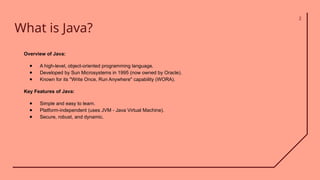 What is Java?
2
Overview of Java:
● A high-level, object-oriented programming language.
● Developed by Sun Microsystems in 1995 (now owned by Oracle).
● Known for its "Write Once, Run Anywhere" capability (WORA).
Key Features of Java:
● Simple and easy to learn.
● Platform-independent (uses JVM - Java Virtual Machine).
● Secure, robust, and dynamic.