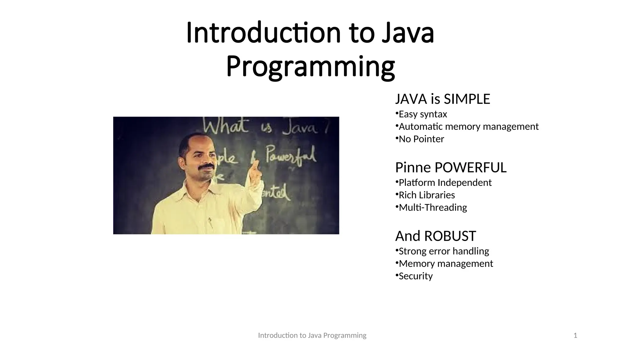 Introduction to Java Programming Introduction to Java Programming 1 JAVA is SIMPLE •Easy syntax •Automatic memory management •No Pointer Pinne POWERFUL •Platform Independent •Rich Libraries •Multi-Threading And ROBUST •Strong error handling •Memory management •Security 