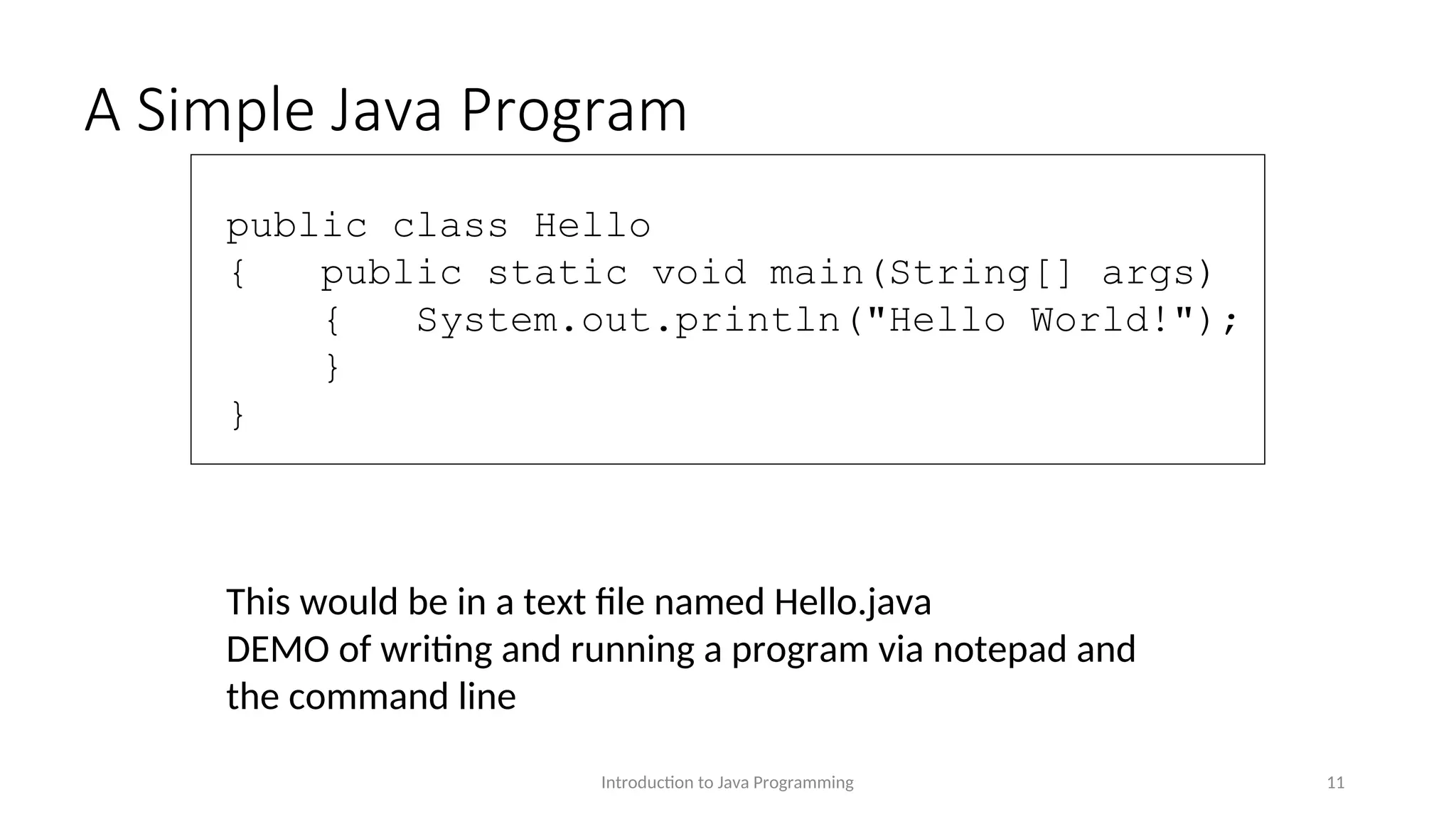 A Simple Java Program Introduction to Java Programming 11 public class Hello { public static void main(String[] args) { System.out.println("Hello World!"); } } This would be in a text file named Hello.java DEMO of writing and running a program via notepad and the command line 